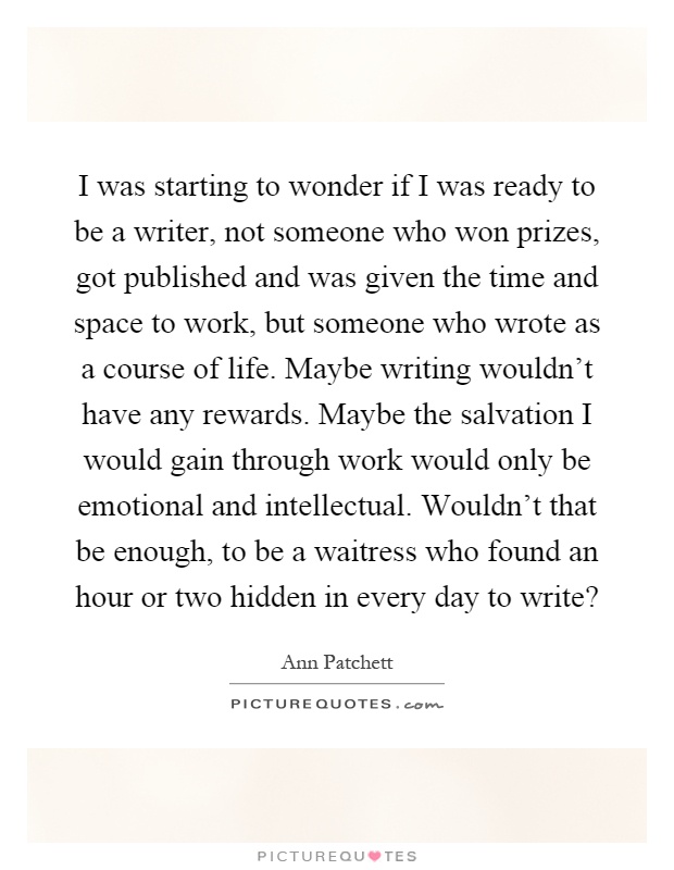 I was starting to wonder if I was ready to be a writer, not someone who won prizes, got published and was given the time and space to work, but someone who wrote as a course of life. Maybe writing wouldn't have any rewards. Maybe the salvation I would gain through work would only be emotional and intellectual. Wouldn't that be enough, to be a waitress who found an hour or two hidden in every day to write? Picture Quote #1