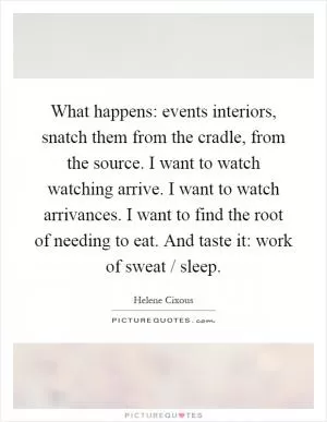 What happens: events interiors, snatch them from the cradle, from the source. I want to watch watching arrive. I want to watch arrivances. I want to find the root of needing to eat. And taste it: work of sweat / sleep Picture Quote #1