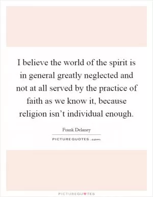 I believe the world of the spirit is in general greatly neglected and not at all served by the practice of faith as we know it, because religion isn’t individual enough Picture Quote #1