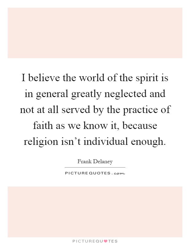 I believe the world of the spirit is in general greatly neglected and not at all served by the practice of faith as we know it, because religion isn't individual enough Picture Quote #1