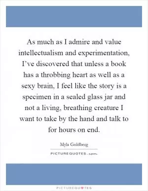 As much as I admire and value intellectualism and experimentation, I’ve discovered that unless a book has a throbbing heart as well as a sexy brain, I feel like the story is a specimen in a sealed glass jar and not a living, breathing creature I want to take by the hand and talk to for hours on end Picture Quote #1