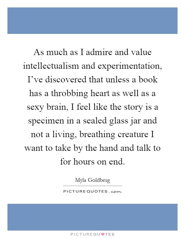 As much as I admire and value intellectualism and experimentation, I've discovered that unless a book has a throbbing heart as well as a sexy brain, I feel like the story is a specimen in a sealed glass jar and not a living, breathing creature I want to take by the hand and talk to for hours on end Picture Quote #1