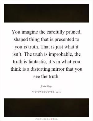 You imagine the carefully pruned, shaped thing that is presented to you is truth. That is just what it isn’t. The truth is improbable, the truth is fantastic; it’s in what you think is a distorting mirror that you see the truth Picture Quote #1