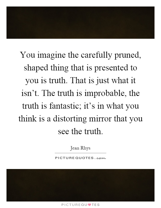 You imagine the carefully pruned, shaped thing that is presented to you is truth. That is just what it isn't. The truth is improbable, the truth is fantastic; it's in what you think is a distorting mirror that you see the truth Picture Quote #1