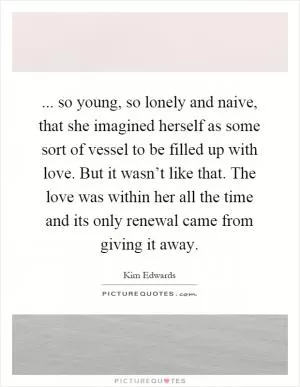 ... so young, so lonely and naive, that she imagined herself as some sort of vessel to be filled up with love. But it wasn’t like that. The love was within her all the time and its only renewal came from giving it away Picture Quote #1