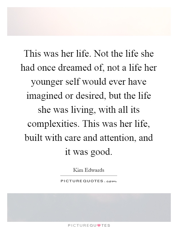 This was her life. Not the life she had once dreamed of, not a life her younger self would ever have imagined or desired, but the life she was living, with all its complexities. This was her life, built with care and attention, and it was good Picture Quote #1