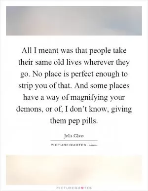 All I meant was that people take their same old lives wherever they go. No place is perfect enough to strip you of that. And some places have a way of magnifying your demons, or of, I don’t know, giving them pep pills Picture Quote #1