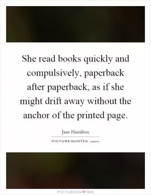 She read books quickly and compulsively, paperback after paperback, as if she might drift away without the anchor of the printed page Picture Quote #1