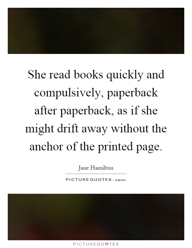 She read books quickly and compulsively, paperback after paperback, as if she might drift away without the anchor of the printed page Picture Quote #1
