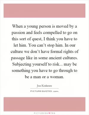 When a young person is moved by a passion and feels compelled to go on this sort of quest, I think you have to let him. You can’t stop him. In our culture we don’t have formal rights of passage like in some ancient cultures. Subjecting yourself to risk... may be something you have to go through to be a man or a woman Picture Quote #1