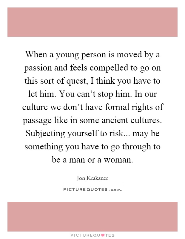When a young person is moved by a passion and feels compelled to go on this sort of quest, I think you have to let him. You can't stop him. In our culture we don't have formal rights of passage like in some ancient cultures. Subjecting yourself to risk... may be something you have to go through to be a man or a woman Picture Quote #1