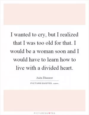 I wanted to cry, but I realized that I was too old for that. I would be a woman soon and I would have to learn how to live with a divided heart Picture Quote #1