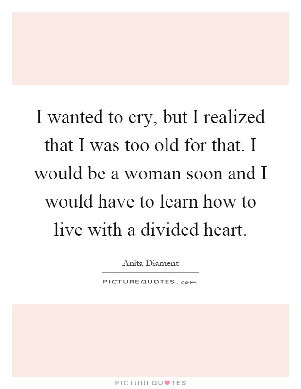 I wanted to cry, but I realized that I was too old for that. I would be a woman soon and I would have to learn how to live with a divided heart Picture Quote #1