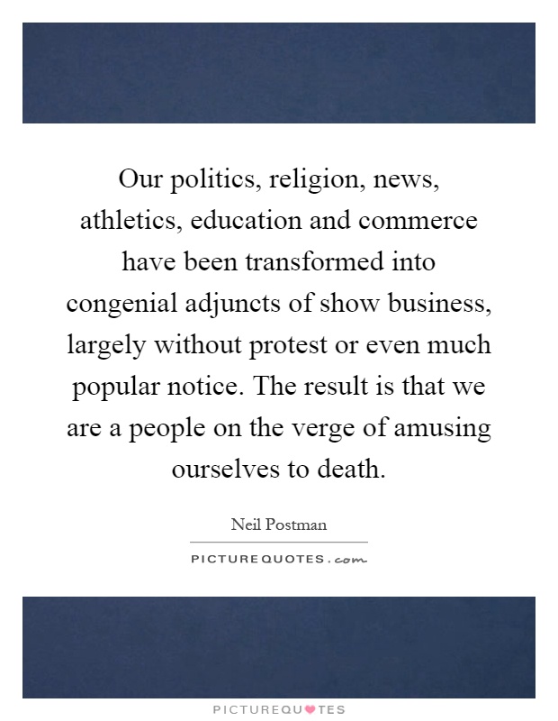 Our politics, religion, news, athletics, education and commerce have been transformed into congenial adjuncts of show business, largely without protest or even much popular notice. The result is that we are a people on the verge of amusing ourselves to death Picture Quote #1