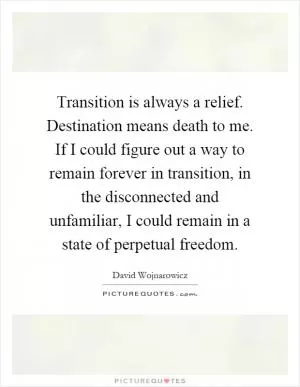Transition is always a relief. Destination means death to me. If I could figure out a way to remain forever in transition, in the disconnected and unfamiliar, I could remain in a state of perpetual freedom Picture Quote #1