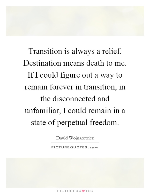 Transition is always a relief. Destination means death to me. If I could figure out a way to remain forever in transition, in the disconnected and unfamiliar, I could remain in a state of perpetual freedom Picture Quote #1