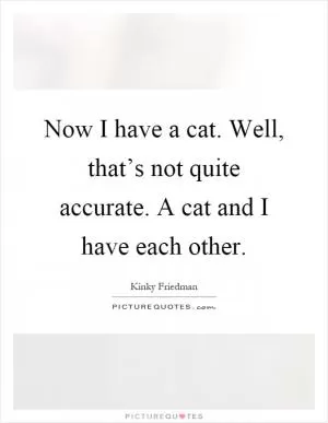 Now I have a cat. Well, that’s not quite accurate. A cat and I have each other Picture Quote #1
