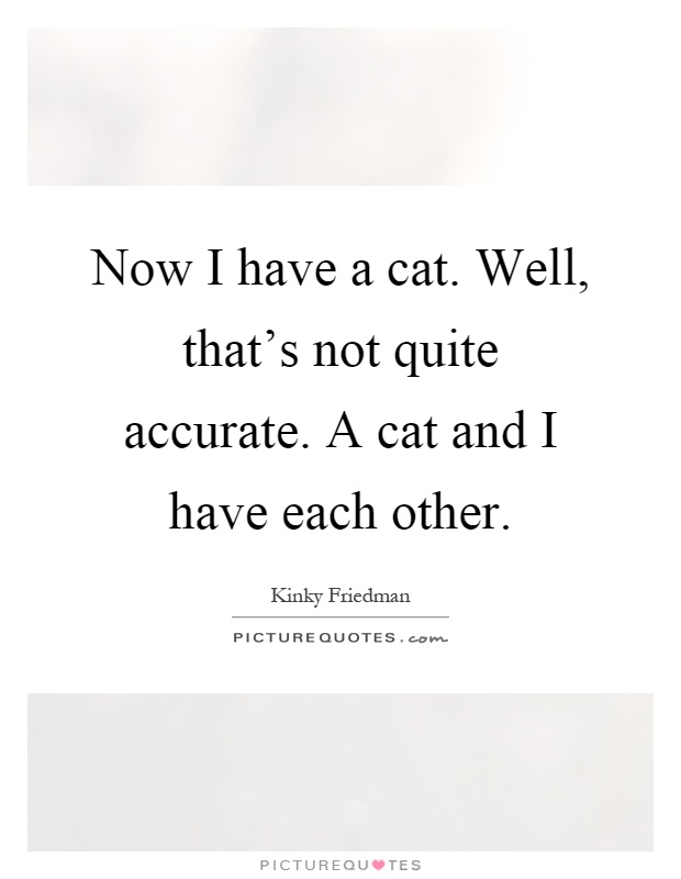 Now I have a cat. Well, that's not quite accurate. A cat and I have each other Picture Quote #1