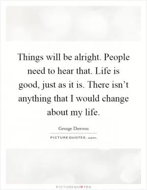 Things will be alright. People need to hear that. Life is good, just as it is. There isn’t anything that I would change about my life Picture Quote #1