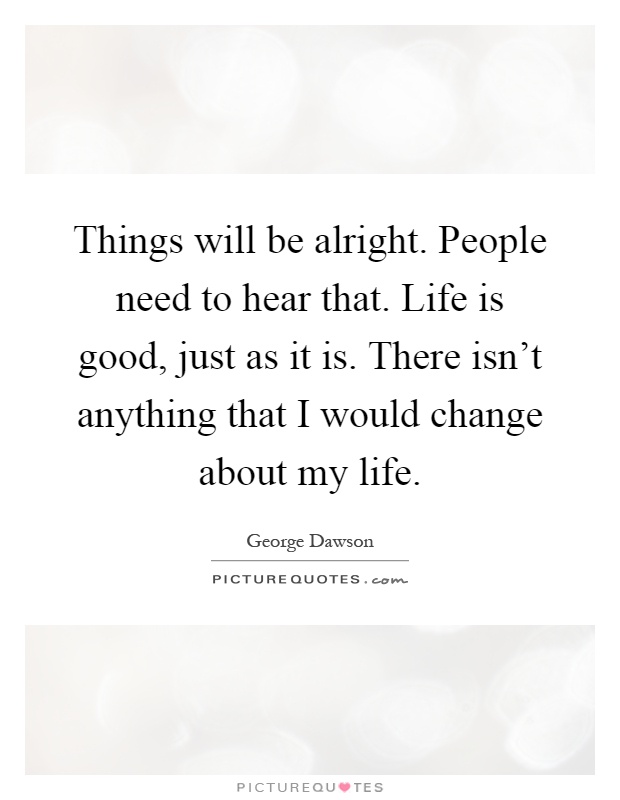 Things will be alright. People need to hear that. Life is good, just as it is. There isn't anything that I would change about my life Picture Quote #1