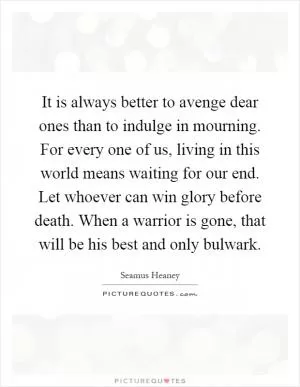 It is always better to avenge dear ones than to indulge in mourning. For every one of us, living in this world means waiting for our end. Let whoever can win glory before death. When a warrior is gone, that will be his best and only bulwark Picture Quote #1