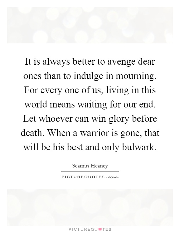 It is always better to avenge dear ones than to indulge in mourning. For every one of us, living in this world means waiting for our end. Let whoever can win glory before death. When a warrior is gone, that will be his best and only bulwark Picture Quote #1