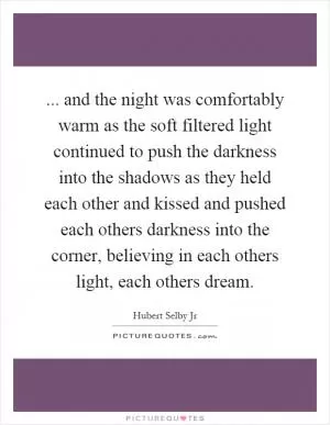 ... and the night was comfortably warm as the soft filtered light continued to push the darkness into the shadows as they held each other and kissed and pushed each others darkness into the corner, believing in each others light, each others dream Picture Quote #1