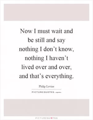Now I must wait and be still and say nothing I don’t know, nothing I haven’t lived over and over, and that’s everything Picture Quote #1