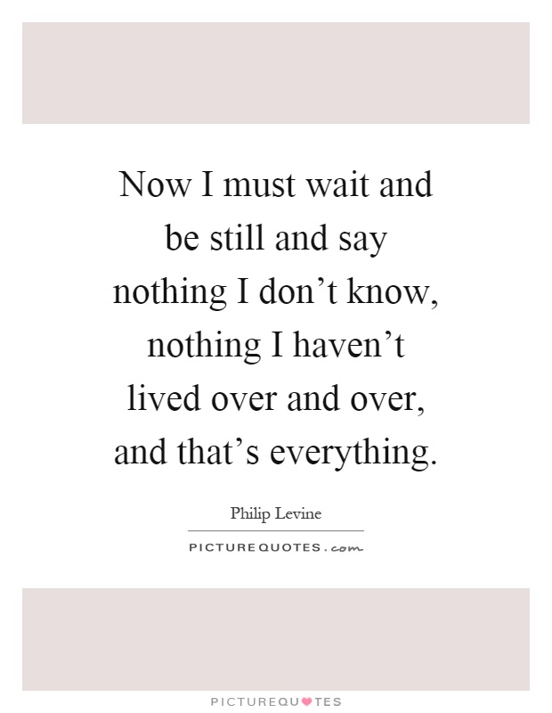 Now I must wait and be still and say nothing I don't know, nothing I haven't lived over and over, and that's everything Picture Quote #1