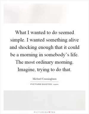 What I wanted to do seemed simple. I wanted something alive and shocking enough that it could be a morning in somebody’s life. The most ordinary morning. Imagine, trying to do that Picture Quote #1