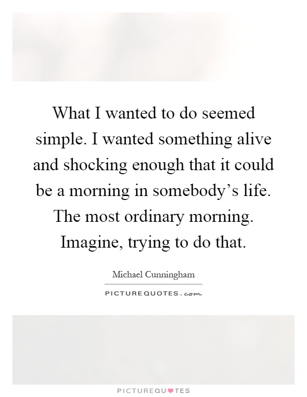 What I wanted to do seemed simple. I wanted something alive and shocking enough that it could be a morning in somebody's life. The most ordinary morning. Imagine, trying to do that Picture Quote #1