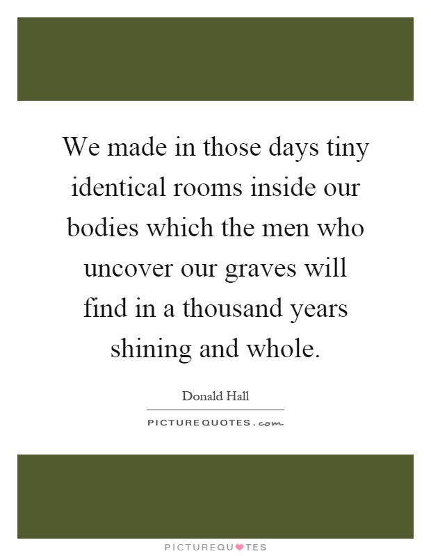 We made in those days tiny identical rooms inside our bodies which the men who uncover our graves will find in a thousand years shining and whole Picture Quote #1