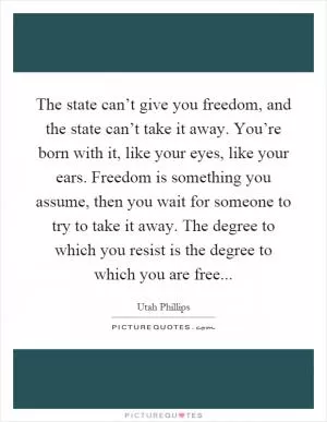 The state can’t give you freedom, and the state can’t take it away. You’re born with it, like your eyes, like your ears. Freedom is something you assume, then you wait for someone to try to take it away. The degree to which you resist is the degree to which you are free Picture Quote #1