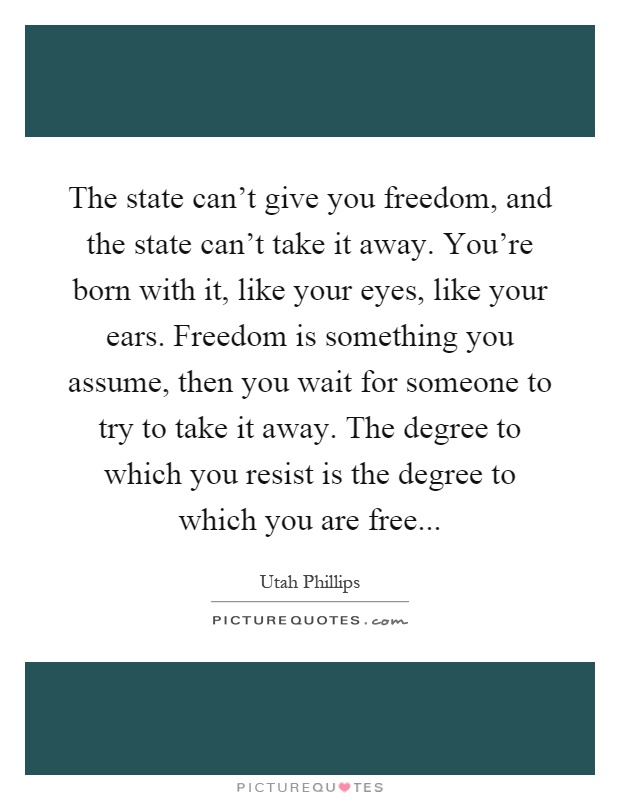 The state can't give you freedom, and the state can't take it away. You're born with it, like your eyes, like your ears. Freedom is something you assume, then you wait for someone to try to take it away. The degree to which you resist is the degree to which you are free Picture Quote #1