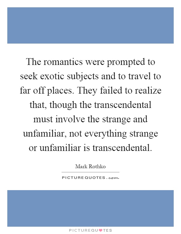 The romantics were prompted to seek exotic subjects and to travel to far off places. They failed to realize that, though the transcendental must involve the strange and unfamiliar, not everything strange or unfamiliar is transcendental Picture Quote #1