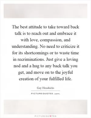 The best attitude to take toward back talk is to reach out and embrace it with love, compassion, and understanding. No need to criticize it for its shortcomings or to waste time in recriminations. Just give a loving nod and a hug to any back talk you get, and move on to the joyful creation of your fulfilled life Picture Quote #1