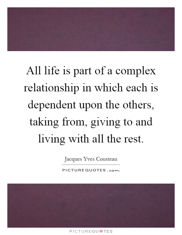 All life is part of a complex relationship in which each is dependent upon the others, taking from, giving to and living with all the rest Picture Quote #1