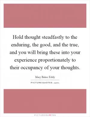 Hold thought steadfastly to the enduring, the good, and the true, and you will bring these into your experience proportionately to their occupancy of your thoughts Picture Quote #1