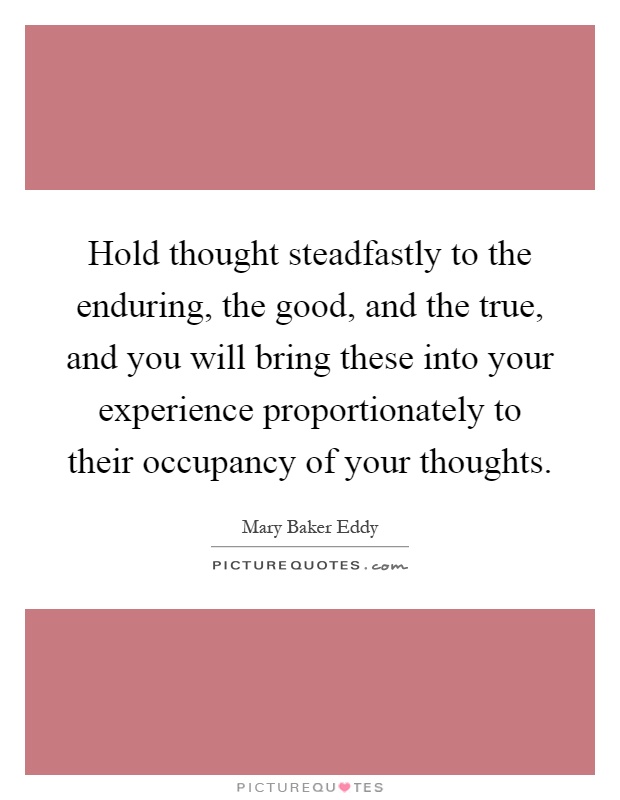 Hold thought steadfastly to the enduring, the good, and the true, and you will bring these into your experience proportionately to their occupancy of your thoughts Picture Quote #1