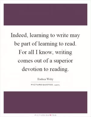 Indeed, learning to write may be part of learning to read. For all I know, writing comes out of a superior devotion to reading Picture Quote #1