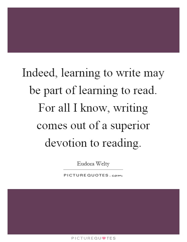 Indeed, learning to write may be part of learning to read. For all I know, writing comes out of a superior devotion to reading Picture Quote #1
