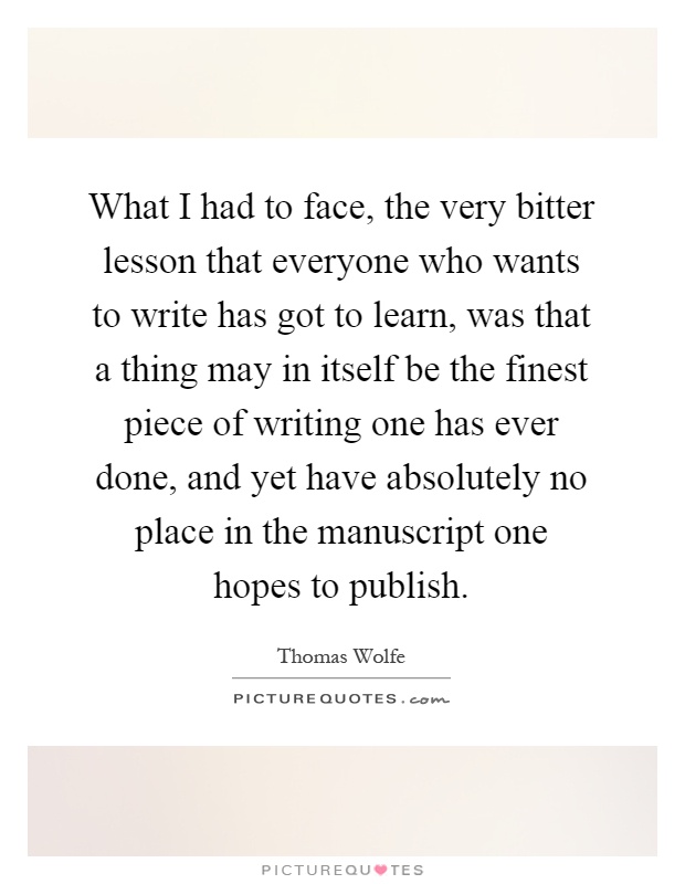 What I had to face, the very bitter lesson that everyone who wants to write has got to learn, was that a thing may in itself be the finest piece of writing one has ever done, and yet have absolutely no place in the manuscript one hopes to publish Picture Quote #1