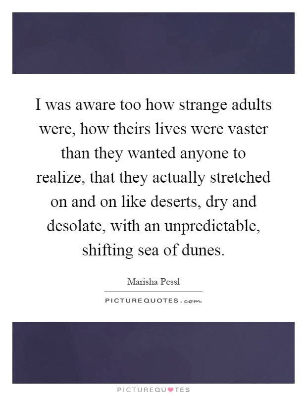 I was aware too how strange adults were, how theirs lives were vaster than they wanted anyone to realize, that they actually stretched on and on like deserts, dry and desolate, with an unpredictable, shifting sea of dunes Picture Quote #1