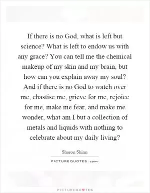 If there is no God, what is left but science? What is left to endow us with any grace? You can tell me the chemical makeup of my skin and my brain, but how can you explain away my soul? And if there is no God to watch over me, chastise me, grieve for me, rejoice for me, make me fear, and make me wonder, what am I but a collection of metals and liquids with nothing to celebrate about my daily living? Picture Quote #1