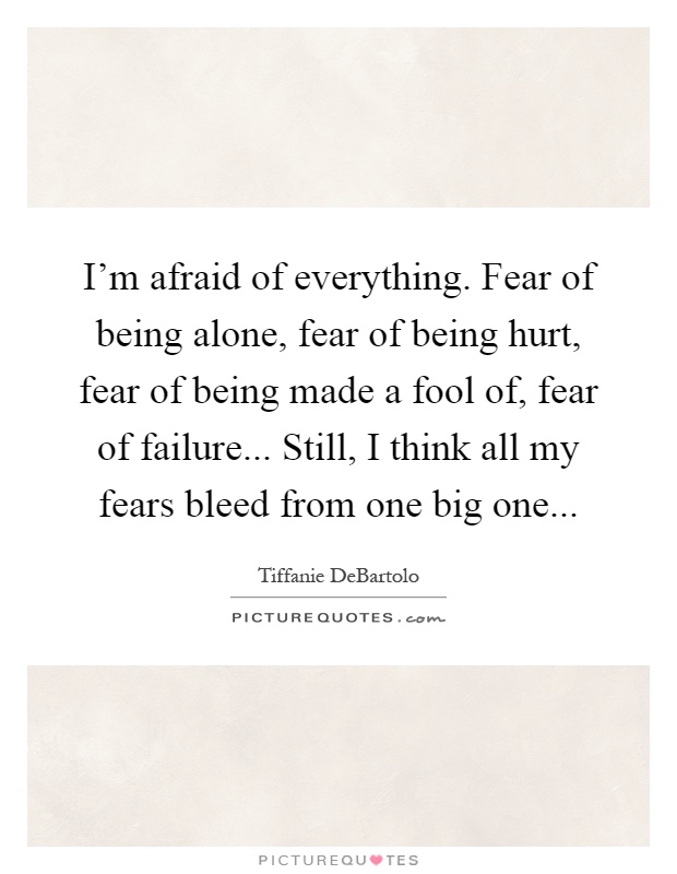 I'm afraid of everything. Fear of being alone, fear of being hurt, fear of being made a fool of, fear of failure... Still, I think all my fears bleed from one big one Picture Quote #1