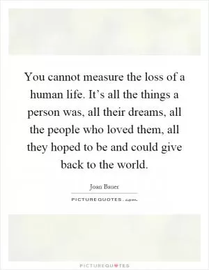 You cannot measure the loss of a human life. It’s all the things a person was, all their dreams, all the people who loved them, all they hoped to be and could give back to the world Picture Quote #1