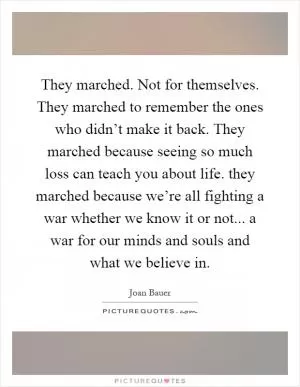 They marched. Not for themselves. They marched to remember the ones who didn’t make it back. They marched because seeing so much loss can teach you about life. they marched because we’re all fighting a war whether we know it or not... a war for our minds and souls and what we believe in Picture Quote #1