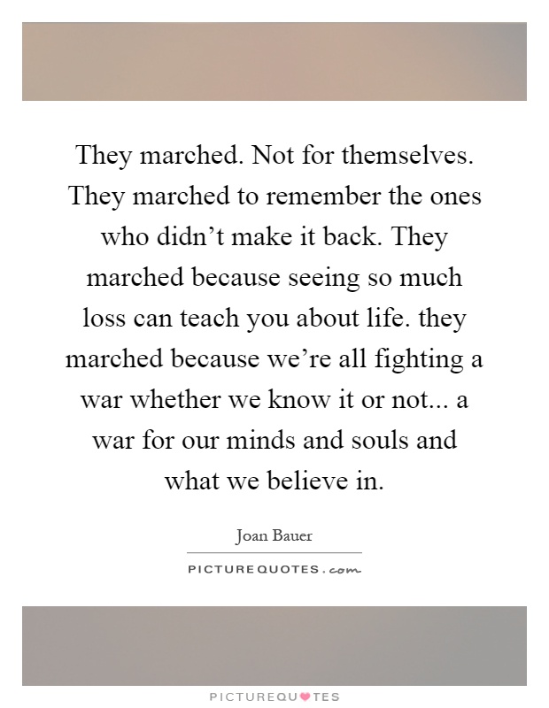 They marched. Not for themselves. They marched to remember the ones who didn't make it back. They marched because seeing so much loss can teach you about life. they marched because we're all fighting a war whether we know it or not... a war for our minds and souls and what we believe in Picture Quote #1