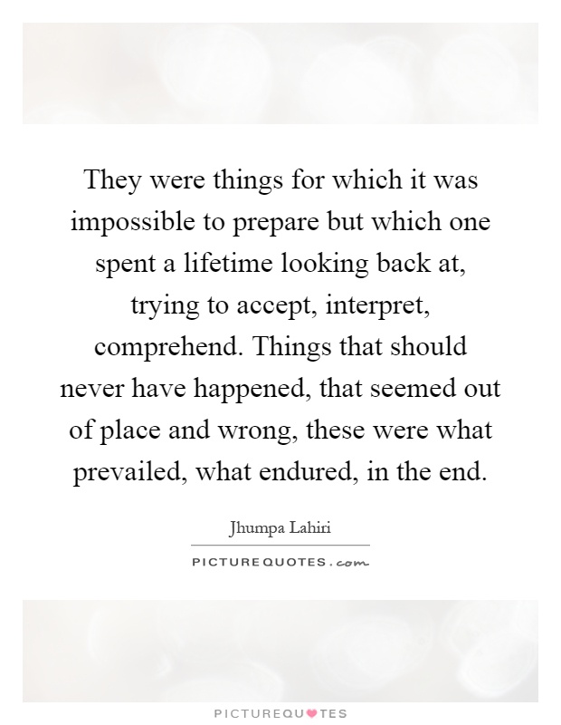 They were things for which it was impossible to prepare but which one spent a lifetime looking back at, trying to accept, interpret, comprehend. Things that should never have happened, that seemed out of place and wrong, these were what prevailed, what endured, in the end Picture Quote #1