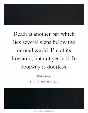 Death is another bar which lies several steps below the normal world. I’m at its threshold, but not yet in it. Its doorway is doorless Picture Quote #1
